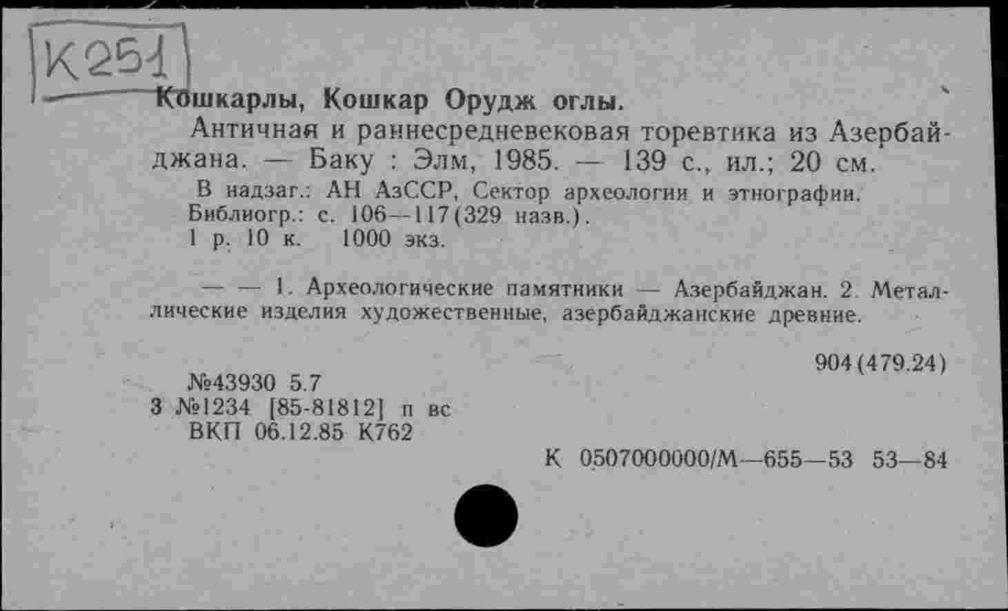 ﻿“КЯшкарлы, Ко ui к ар Орудж оглы.
Античная и раннесредневековая торевтика из Азербайджана. — Баку : Элм, 1985. — 139 с., ил.; 20 см.
В надзаг.: АН АзССР, Сектор археологии и этнографии.
Библиогр.: с. 106—117(329 назв.).
1 р. 10 к. 1000 экз.
— — 1. Археологические памятники — Азербайджан. 2. Металлические изделия художественные, азербайджанские древние.
№43930 5.7
3 №1234 [85-81812] п вс ВКП 06.12.85 К762
904(479.24)
К 0507000000/М—655—53 53—84